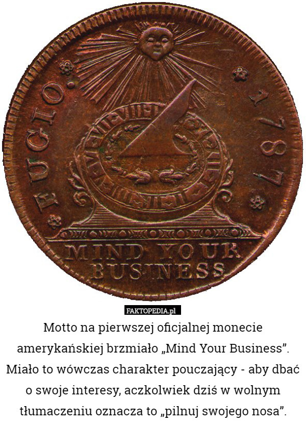 Motto na pierwszej oficjalnej monecie amerykańskiej brzmiało „Mind Your Business”. Miało to wówczas charakter pouczający - aby dbać o swoje interesy, aczkolwiek dziś w wolnym tłumaczeniu oznacza to „pilnuj swojego nosa”. 