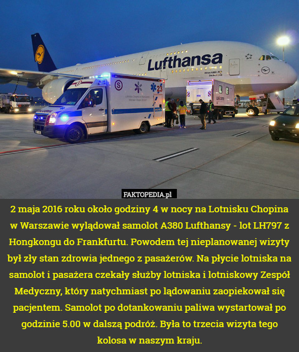 2 maja 2016 roku około godziny 4 w nocy na Lotnisku Chopina w Warszawie wylądował samolot A380 Lufthansy - lot LH797 z Hongkongu do Frankfurtu. Powodem tej nieplanowanej wizyty był zły stan zdrowia jednego z pasażerów. Na płycie lotniska na samolot i pasażera czekały służby lotniska i lotniskowy Zespół Medyczny, który natychmiast po lądowaniu zaopiekował się pacjentem. Samolot po dotankowaniu paliwa wystartował po godzinie 5.00 w dalszą podróż. Była to trzecia wizyta tego kolosa w naszym kraju. 