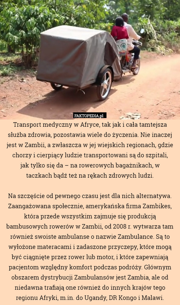 Transport medyczny w Afryce, tak jak i cała tamtejsza służba zdrowia, pozostawia wiele do życzenia. Nie inaczej jest w Zambii, a zwłaszcza w jej wiejskich regionach, gdzie chorzy i cierpiący ludzie transportowani są do szpitali,
 jak tylko się da – na rowerowych bagażnikach, w
 taczkach bądź też na rękach zdrowych ludzi.

Na szczęście od pewnego czasu jest dla nich alternatywa. Zaangażowana społecznie, amerykańska firma Zambikes, która przede wszystkim zajmuje się produkcją bambusowych rowerów w Zambii, od 2008 r. wytwarza tam również swoiste ambulanse o nazwie Zambulance. Są to wyłożone materacami i zadaszone przyczepy, które mogą być ciągnięte przez rower lub motor, i które zapewniają pacjentom względny komfort podczas podróży. Głównym obszarem dystrybucji Zambulansów jest Zambia, ale od niedawna trafiają one również do innych krajów tego regionu Afryki, m.in. do Ugandy, DR Kongo i Malawi. 