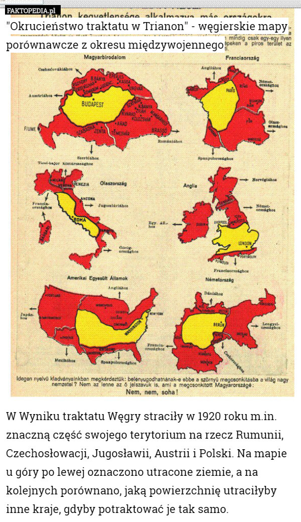 "Okrucieństwo traktatu w Trianon" - węgierskie mapy porównawcze z okresu międzywojennego



















W Wyniku traktatu Węgry straciły w 1920 roku m.in. znaczną część swojego terytorium na rzecz Rumunii, Czechosłowacji, Jugosławii, Austrii i Polski. Na mapie u góry po lewej oznaczono utracone ziemie, a na kolejnych porównano, jaką powierzchnię utraciłyby inne kraje, gdyby potraktować je tak samo. 