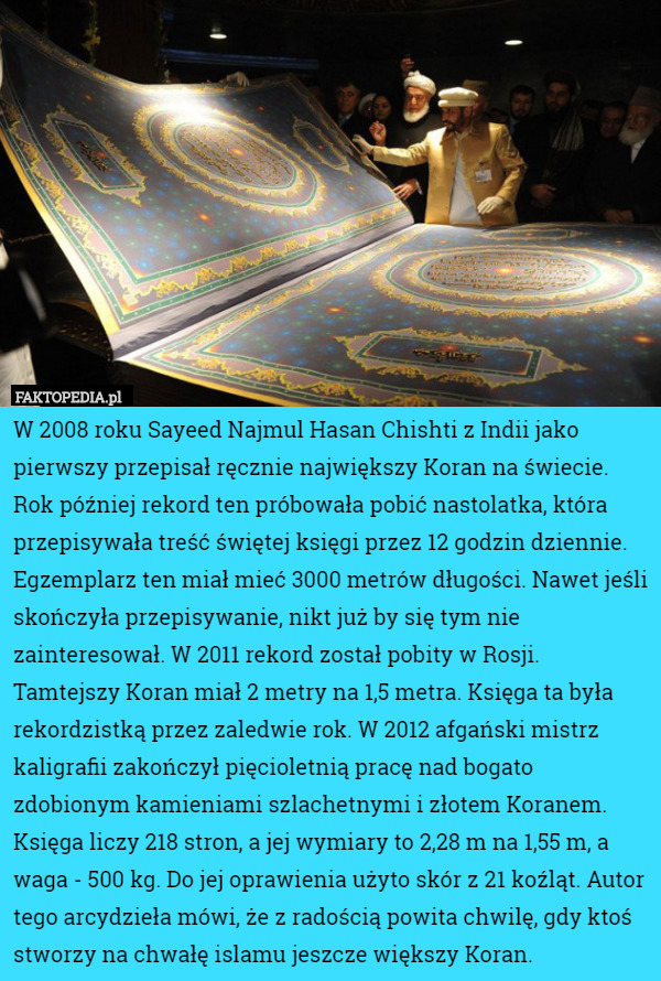 W 2008 roku Sayeed Najmul Hasan Chishti z Indii jako pierwszy przepisał ręcznie największy Koran na świecie. Rok później rekord ten próbowała pobić nastolatka, która przepisywała treść świętej księgi przez 12 godzin dziennie. Egzemplarz ten miał mieć 3000 metrów długości. Nawet jeśli skończyła przepisywanie, nikt już by się tym nie zainteresował. W 2011 rekord został pobity w Rosji. Tamtejszy Koran miał 2 metry na 1,5 metra. Księga ta była rekordzistką przez zaledwie rok. W 2012 afgański mistrz kaligrafii zakończył pięcioletnią pracę nad bogato zdobionym kamieniami szlachetnymi i złotem Koranem. Księga liczy 218 stron, a jej wymiary to 2,28 m na 1,55 m, a waga - 500 kg. Do jej oprawienia użyto skór z 21 koźląt. Autor tego arcydzieła mówi, że z radością powita chwilę, gdy ktoś stworzy na chwałę islamu jeszcze większy Koran. 