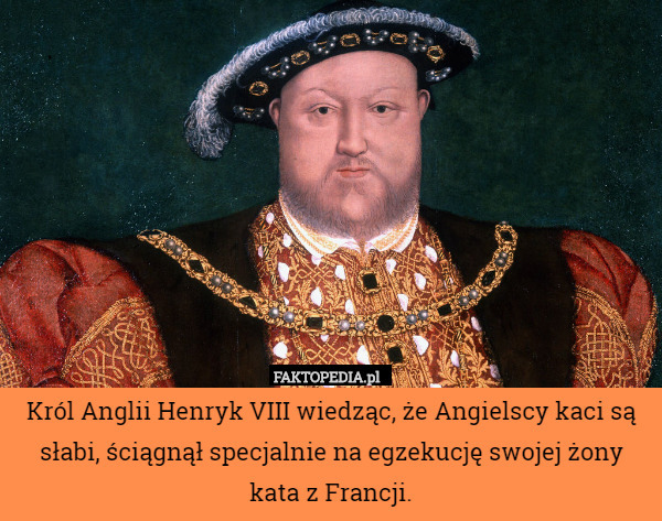 Król Anglii Henryk VIII wiedząc, że Angielscy kaci są słabi, ściągnął specjalnie na egzekucję swojej żony kata z Francji. 
