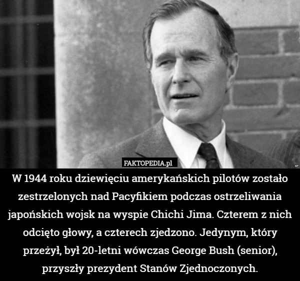W 1944 roku dziewięciu amerykańskich pilotów zostało zestrzelonych nad Pacyfikiem podczas ostrzeliwania japońskich wojsk na wyspie Chichi Jima. Czterem z nich odcięto głowy, a czterech zjedzono. Jedynym, który przeżył, był 20-letni wówczas George Bush (senior), przyszły prezydent Stanów Zjednoczonych. 