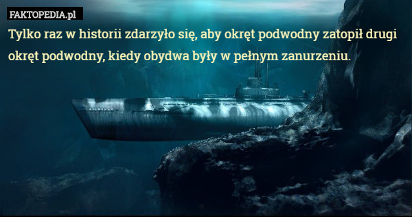 Tylko raz w historii zdarzyło się, aby okręt podwodny zatopił drugi okręt podwodny, kiedy obydwa były w pełnym zanurzeniu. 