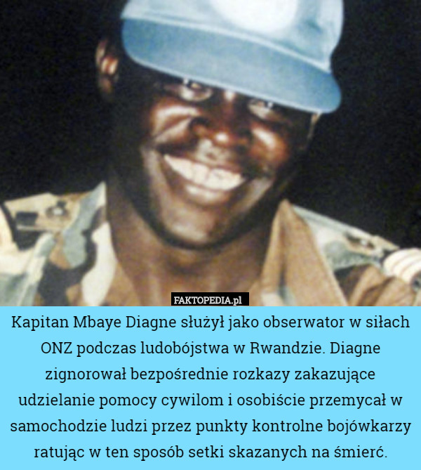 Kapitan Mbaye Diagne służył jako obserwator w siłach ONZ podczas ludobójstwa w Rwandzie. Diagne zignorował bezpośrednie rozkazy zakazujące udzielanie pomocy cywilom i osobiście przemycał w samochodzie ludzi przez punkty kontrolne bojówkarzy ratując w ten sposób setki skazanych na śmierć. 