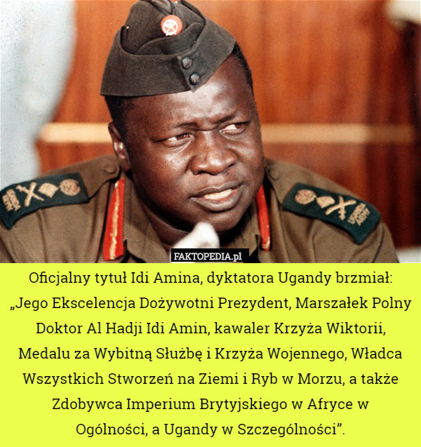 Oficjalny tytuł Idi Amina, dyktatora Ugandy brzmiał:
 „Jego Ekscelencja Dożywotni Prezydent, Marszałek Polny Doktor Al Hadji Idi Amin, kawaler Krzyża Wiktorii, Medalu za Wybitną Służbę i Krzyża Wojennego, Władca Wszystkich Stworzeń na Ziemi i Ryb w Morzu, a także Zdobywca Imperium Brytyjskiego w Afryce w
 Ogólności, a Ugandy w Szczególności”. 