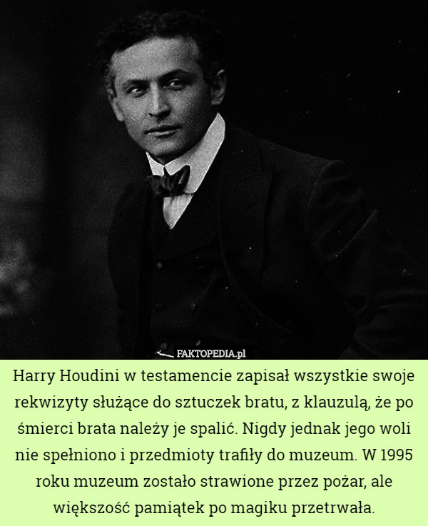 Harry Houdini w testamencie zapisał wszystkie swoje rekwizyty służące do sztuczek bratu, z klauzulą, że po śmierci brata należy je spalić. Nigdy jednak jego woli nie spełniono i przedmioty trafiły do muzeum. W 1995 roku muzeum zostało strawione przez pożar, ale większość pamiątek po magiku przetrwała. 