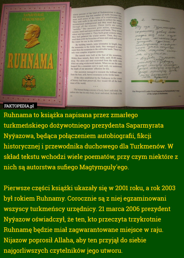 Ruhnama to książka napisana przez zmarłego turkmeńskiego dożywotniego prezydenta Saparmyrata Nyýazowa, będąca połączeniem autobiografii, fikcji historycznej i przewodnika duchowego dla Turkmenów. W skład tekstu wchodzi wiele poematów, przy czym niektóre z nich są autorstwa sufiego Magtymguly'ego.

Pierwsze części książki ukazały się w 2001 roku, a rok 2003 był rokiem Ruhnamy. Corocznie są z niej egzaminowani wszyscy turkmeńscy urzędnicy. 21 marca 2006 prezydent Nyýazow oświadczył, że ten, kto przeczyta trzykrotnie Ruhnamę będzie miał zagwarantowane miejsce w raju. Nijazow poprosił Allaha, aby ten przyjął do siebie najgorliwszych czytelników jego utworu. 