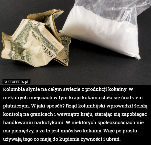 Kolumbia słynie na całym świecie z produkcji kokainy. W niektórych miejscach w tym kraju kokaina stała się środkiem płatniczym. W jaki sposób? Rząd kolumbijski wprowadził ścisłą kontrolę na granicach i wewnątrz kraju, starając się zapobiegać handlowaniu narkotykami. W niektórych społecznościach nie ma pieniędzy, a za to jest mnóstwo kokainy. Więc po prostu używają tego co mają do kupienia żywności i ubrań. 