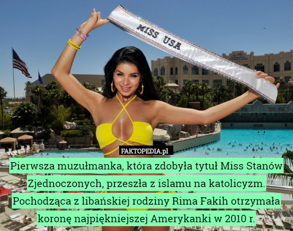 Pierwsza muzułmanka, która zdobyła tytuł Miss Stanów Zjednoczonych, przeszła z islamu na katolicyzm. Pochodząca z libańskiej rodziny Rima Fakih otrzymała koronę najpiękniejszej Amerykanki w 2010 r. 