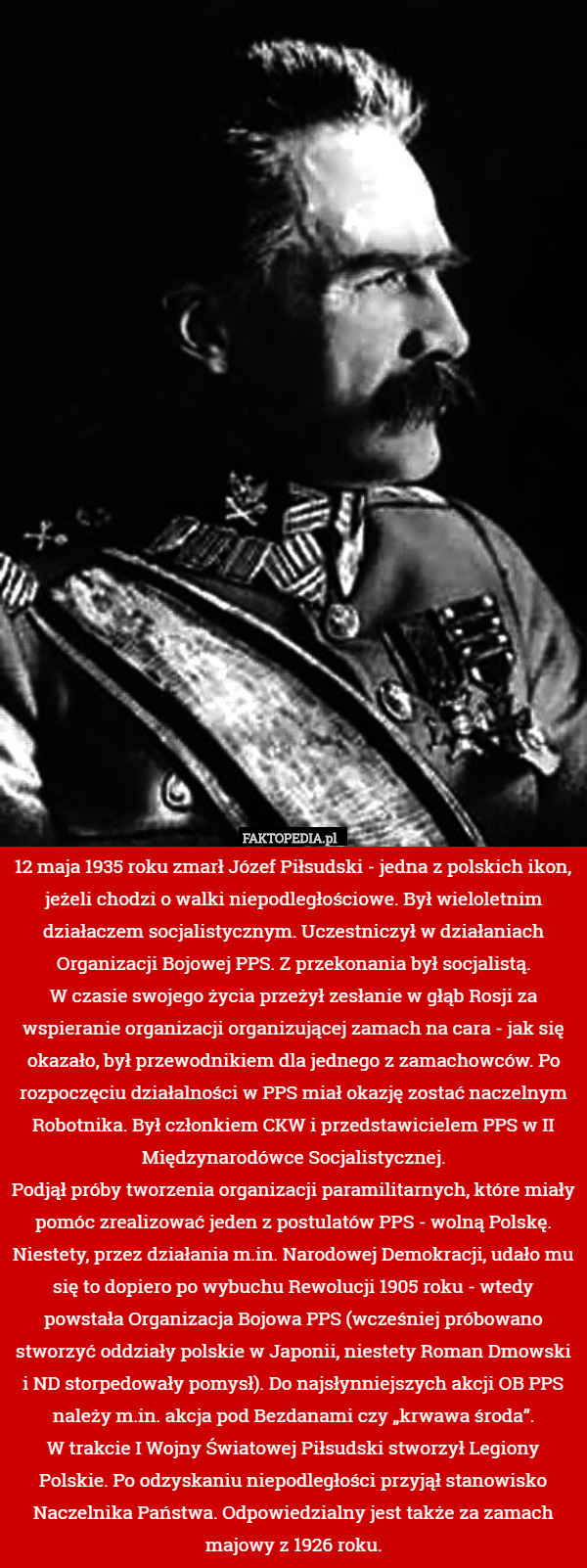 12 maja 1935 roku zmarł Józef Piłsudski - jedna z polskich ikon, jeżeli chodzi o walki niepodległościowe. Był wieloletnim działaczem socjalistycznym. Uczestniczył w działaniach Organizacji Bojowej PPS. Z przekonania był socjalistą.
W czasie swojego życia przeżył zesłanie w głąb Rosji za wspieranie organizacji organizującej zamach na cara - jak się okazało, był przewodnikiem dla jednego z zamachowców. Po rozpoczęciu działalności w PPS miał okazję zostać naczelnym Robotnika. Był członkiem CKW i przedstawicielem PPS w II Międzynarodówce Socjalistycznej.
Podjął próby tworzenia organizacji paramilitarnych, które miały pomóc zrealizować jeden z postulatów PPS - wolną Polskę. Niestety, przez działania m.in. Narodowej Demokracji, udało mu się to dopiero po wybuchu Rewolucji 1905 roku - wtedy powstała Organizacja Bojowa PPS (wcześniej próbowano stworzyć oddziały polskie w Japonii, niestety Roman Dmowski i ND storpedowały pomysł). Do najsłynniejszych akcji OB PPS należy m.in. akcja pod Bezdanami czy „krwawa środa”.
W trakcie I Wojny Światowej Piłsudski stworzył Legiony Polskie. Po odzyskaniu niepodległości przyjął stanowisko Naczelnika Państwa. Odpowiedzialny jest także za zamach majowy z 1926 roku. 