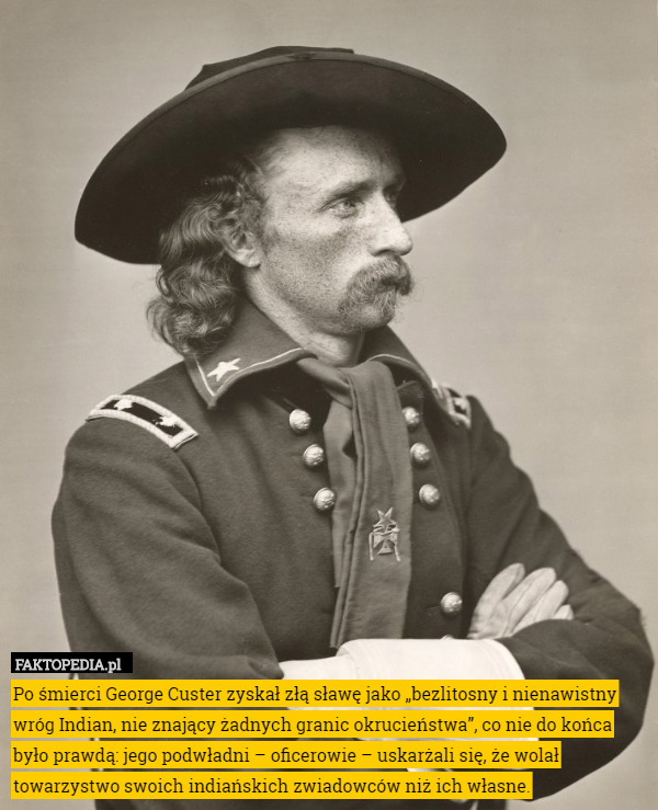 Po śmierci George Custer zyskał złą sławę jako „bezlitosny i nienawistny wróg Indian, nie znający żadnych granic okrucieństwa”, co nie do końca było prawdą: jego podwładni – oficerowie – uskarżali się, że wolał towarzystwo swoich indiańskich zwiadowców niż ich własne. 