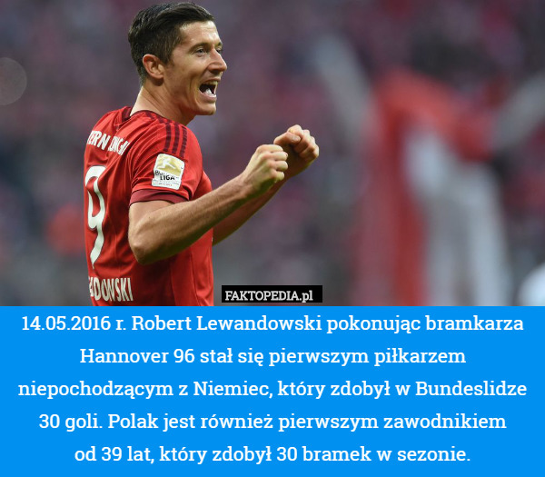 14.05.2016 r. Robert Lewandowski pokonując bramkarza Hannover 96 stał się pierwszym piłkarzem niepochodzącym z Niemiec, który zdobył w Bundeslidze 30 goli. Polak jest również pierwszym zawodnikiem
 od 39 lat, który zdobył 30 bramek w sezonie. 