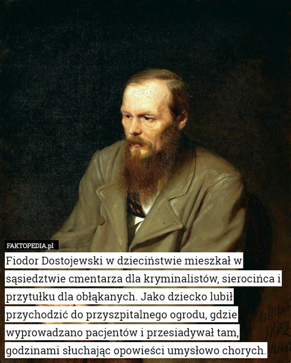 Fiodor Dostojewski w dzieciństwie mieszkał w sąsiedztwie cmentarza dla kryminalistów, sierocińca i przytułku dla obłąkanych. Jako dziecko lubił przychodzić do przyszpitalnego ogrodu, gdzie wyprowadzano pacjentów i przesiadywał tam, godzinami słuchając opowieści umysłowo chorych. 