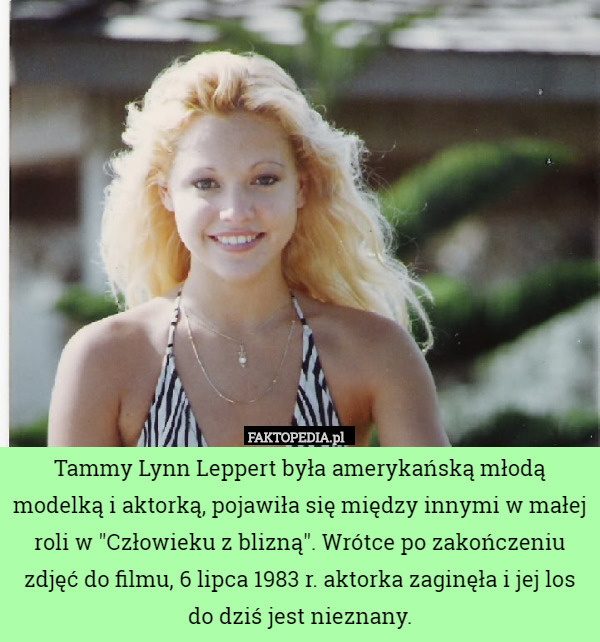 Tammy Lynn Leppert była amerykańską młodą modelką i aktorką, pojawiła się między innymi w małej roli w "Człowieku z blizną". Wrótce po zakończeniu zdjęć do filmu, 6 lipca 1983 r. aktorka zaginęła i jej los do dziś jest nieznany. 
