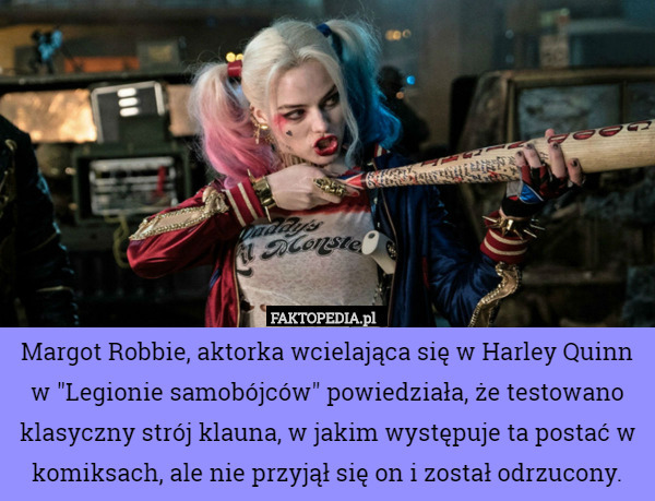 Margot Robbie, aktorka wcielająca się w Harley Quinn w "Legionie samobójców" powiedziała, że testowano klasyczny strój klauna, w jakim występuje ta postać w komiksach, ale nie przyjął się on i został odrzucony. 
