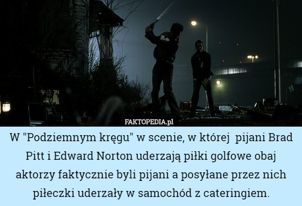 W "Podziemnym kręgu" w scenie, w której  pijani Brad Pitt i Edward Norton uderzają piłki golfowe obaj aktorzy faktycznie byli pijani a posyłane przez nich piłeczki uderzały w samochód z cateringiem. 