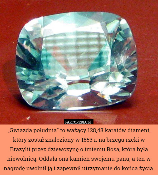 „Gwiazda południa” to ważący 128,48 karatów diament, który został znaleziony w 1853 r. na brzegu rzeki w Brazylii przez dziewczynę o imieniu Rosa, która była niewolnicą. Oddała ona kamień swojemu panu, a ten w nagrodę uwolnił ją i zapewnił utrzymanie do końca życia. 