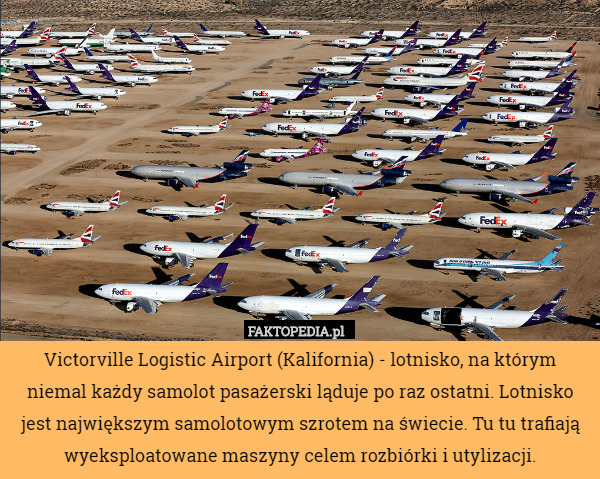 Victorville Logistic Airport (Kalifornia) - lotnisko, na którym niemal każdy samolot pasażerski ląduje po raz ostatni. Lotnisko jest największym samolotowym szrotem na świecie. Tu tu trafiają wyeksploatowane maszyny celem rozbiórki i utylizacji. 