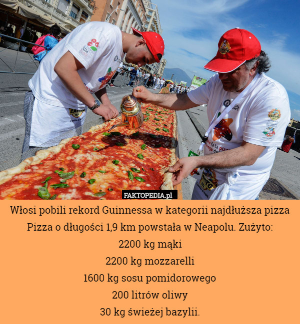 Włosi pobili rekord Guinnessa w kategorii najdłuższa pizza Pizza o długości 1,9 km powstała w Neapolu. Zużyto:
2200 kg mąki
2200 kg mozzarelli
1600 kg sosu pomidorowego
200 litrów oliwy
30 kg świeżej bazylii. 