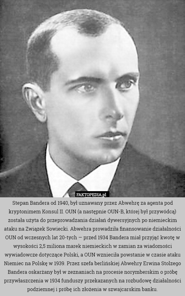 Stepan Bandera od 1940, był uznawany przez Abwehrę za agenta pod kryptonimem Konsul II. OUN (a następnie OUN-B, której był przywódcą) została użyta do przeprowadzania działań dywersyjnych po niemieckim ataku na Związek Sowiecki. Abwehra prowadziła finansowanie działalności OUN od wczesnych lat 20-tych — przed 1934 Bandera miał przyjąć kwotę w wysokości 2,5 miliona marek niemieckich w zamian za wiadomości wywiadowcze dotyczące Polski, a OUN wznieciła powstanie w czasie ataku Niemiec na Polskę w 1939. Przez szefa berlińskiej Abwehry Erwina Stolzego Bandera oskarżany był w zeznaniach na procesie norymberskim o próbę przywłaszczenia w 1934 funduszy przekazanych na rozbudowę działalności podziemnej i próbę ich złożenia w szwajcarskim banku. 