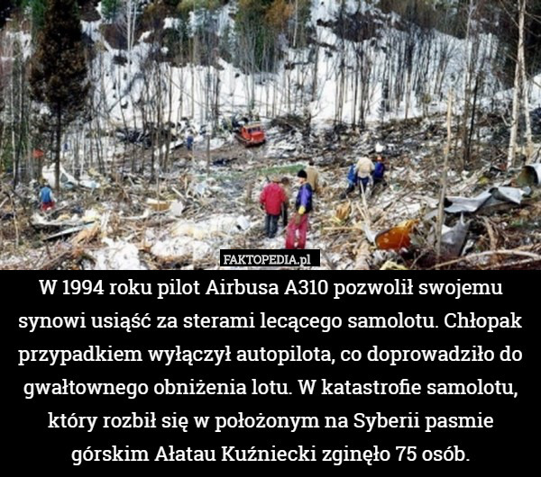 W 1994 roku pilot Airbusa A310 pozwolił swojemu synowi usiąść za sterami lecącego samolotu. Chłopak przypadkiem wyłączył autopilota, co doprowadziło do gwałtownego obniżenia lotu. W katastrofie samolotu, który rozbił się w położonym na Syberii pasmie górskim Ałatau Kuźniecki zginęło 75 osób. 
