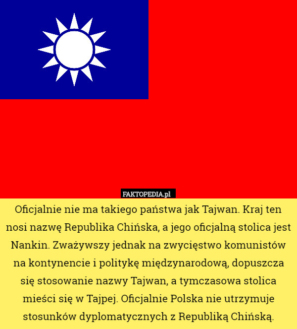Oficjalnie nie ma takiego państwa jak Tajwan. Kraj ten nosi nazwę Republika Chińska, a jego oficjalną stolica jest Nankin. Zważywszy jednak na zwycięstwo komunistów na kontynencie i politykę międzynarodową, dopuszcza się stosowanie nazwy Tajwan, a tymczasowa stolica mieści się w Tajpej. Oficjalnie Polska nie utrzymuje stosunków dyplomatycznych z Republiką Chińską. 