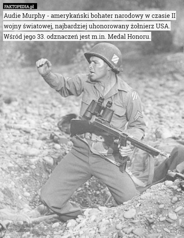 Audie Murphy - amerykański bohater narodowy w czasie II wojny światowej, najbardziej uhonorowany żołnierz USA.
 Wśród jego 33. odznaczeń jest m.in. Medal Honoru. 