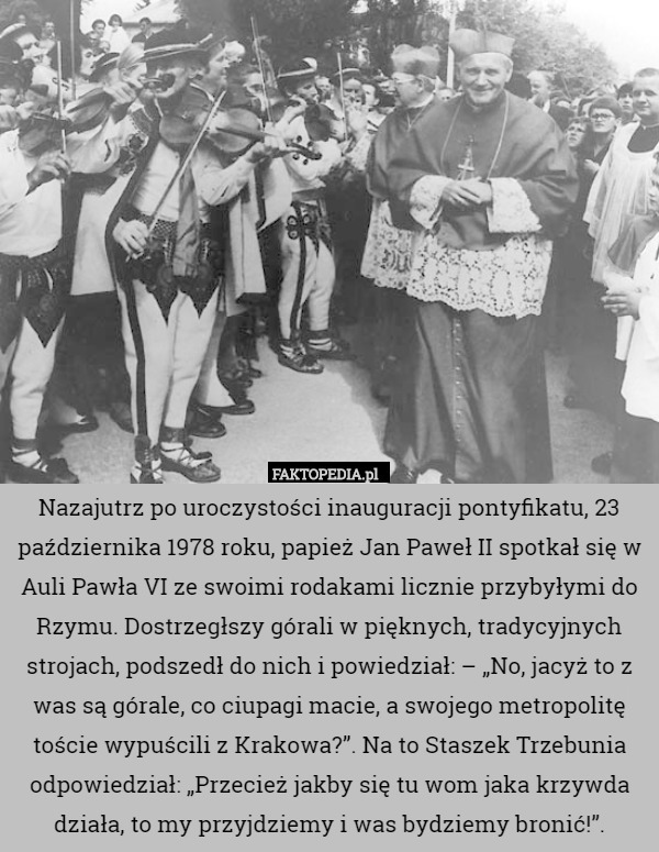 Nazajutrz po uroczystości inauguracji pontyfikatu, 23 października 1978 roku, papież Jan Paweł II spotkał się w Auli Pawła VI ze swoimi rodakami licznie przybyłymi do Rzymu. Dostrzegłszy górali w pięknych, tradycyjnych strojach, podszedł do nich i powiedział: – „No, jacyż to z was są górale, co ciupagi macie, a swojego metropolitę toście wypuścili z Krakowa?”. Na to Staszek Trzebunia odpowiedział: „Przecież jakby się tu wom jaka krzywda działa, to my przyjdziemy i was bydziemy bronić!”. 