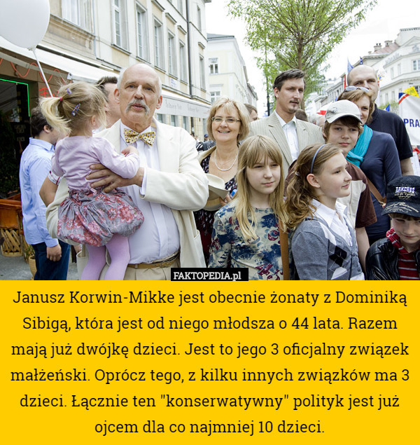Janusz Korwin-Mikke jest obecnie żonaty z Dominiką Sibigą, która jest od niego młodsza o 44 lata. Razem mają już dwójkę dzieci. Jest to jego 3 oficjalny związek małżeński. Oprócz tego, z kilku innych związków ma 3 dzieci. Łącznie ten "konserwatywny" polityk jest już ojcem dla co najmniej 10 dzieci. 