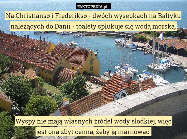 Na Christiansø i Frederiksø - dwóch wysepkach na Bałtyku należących do Danii - toalety spłukuje się wodą morską.








Wyspy nie mają własnych źródeł wody słodkiej, więc
 jest ona zbyt cenna, żeby ją marnować. 