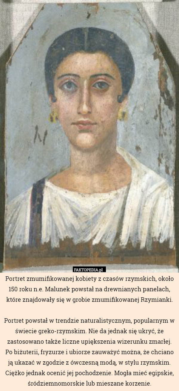 Portret zmumifikowanej kobiety z czasów rzymskich, około 150 roku n.e. Malunek powstał na drewnianych panelach, które znajdowały się w grobie zmumifikowanej Rzymianki.

Portret powstał w trendzie naturalistycznym, popularnym w świecie greko-rzymskim. Nie da jednak się ukryć, że zastosowano także liczne upiększenia wizerunku zmarłej. Po biżuterii, fryzurze i ubiorze zauważyć można, że chciano ją ukazać w zgodzie z ówczesną modą, w stylu rzymskim. Ciężko jednak ocenić jej pochodzenie. Mogła mieć egipskie, śródziemnomorskie lub mieszane korzenie. 