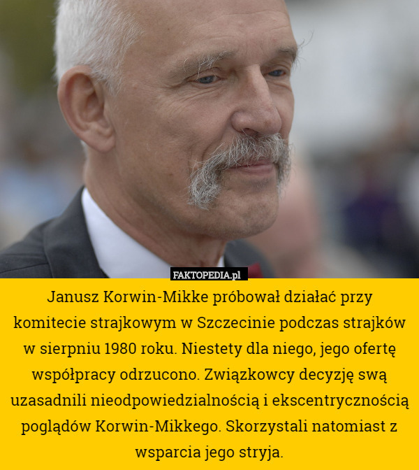 Janusz Korwin-Mikke próbował działać przy komitecie strajkowym w Szczecinie podczas strajków w sierpniu 1980 roku. Niestety dla niego, jego ofertę współpracy odrzucono. Związkowcy decyzję swą uzasadnili nieodpowiedzialnością i ekscentrycznością poglądów Korwin-Mikkego. Skorzystali natomiast z wsparcia jego stryja. 