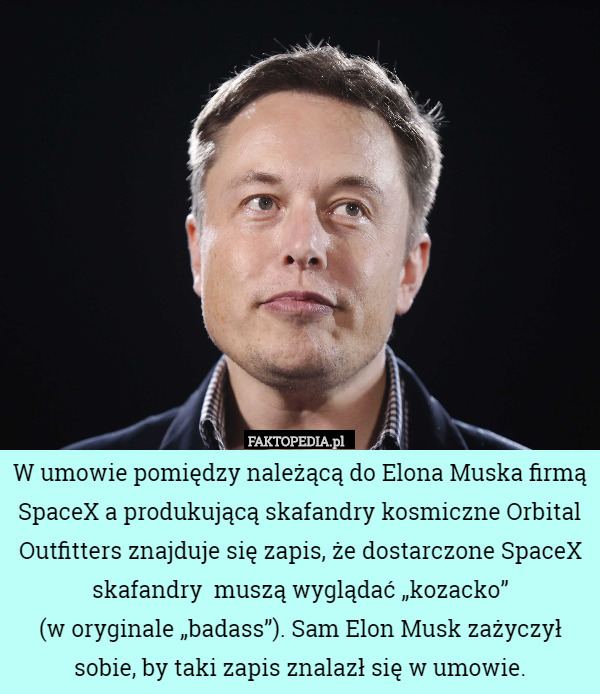 W umowie pomiędzy należącą do Elona Muska firmą SpaceX a produkującą skafandry kosmiczne Orbital Outfitters znajduje się zapis, że dostarczone SpaceX skafandry  muszą wyglądać „kozacko”
 (w oryginale „badass”). Sam Elon Musk zażyczył sobie, by taki zapis znalazł się w umowie. 