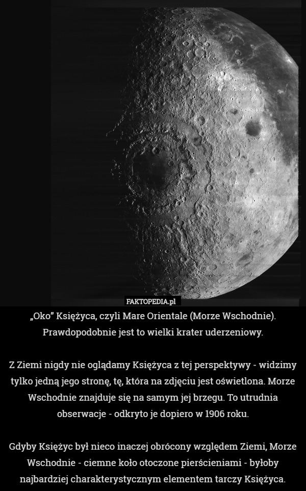 „Oko” Księżyca, czyli Mare Orientale (Morze Wschodnie). Prawdopodobnie jest to wielki krater uderzeniowy.

Z Ziemi nigdy nie oglądamy Księżyca z tej perspektywy - widzimy tylko jedną jego stronę, tę, która na zdjęciu jest oświetlona. Morze Wschodnie znajduje się na samym jej brzegu. To utrudnia obserwacje - odkryto je dopiero w 1906 roku.

Gdyby Księżyc był nieco inaczej obrócony względem Ziemi, Morze Wschodnie - ciemne koło otoczone pierścieniami - byłoby najbardziej charakterystycznym elementem tarczy Księżyca. 