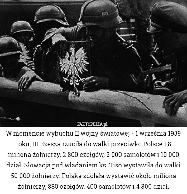 W momencie wybuchu II wojny światowej - 1 września 1939 roku, III Rzesza rzuciła do walki przeciwko Polsce 1,8 miliona żołnierzy, 2 800 czołgów, 3 000 samolotów i 10 000 dział. Słowacja pod władaniem ks. Tiso wystawiła do walki 50 000 żołnierzy. Polska zdołała wystawić około miliona żołnierzy, 880 czołgów, 400 samolotów i 4 300 dział. 