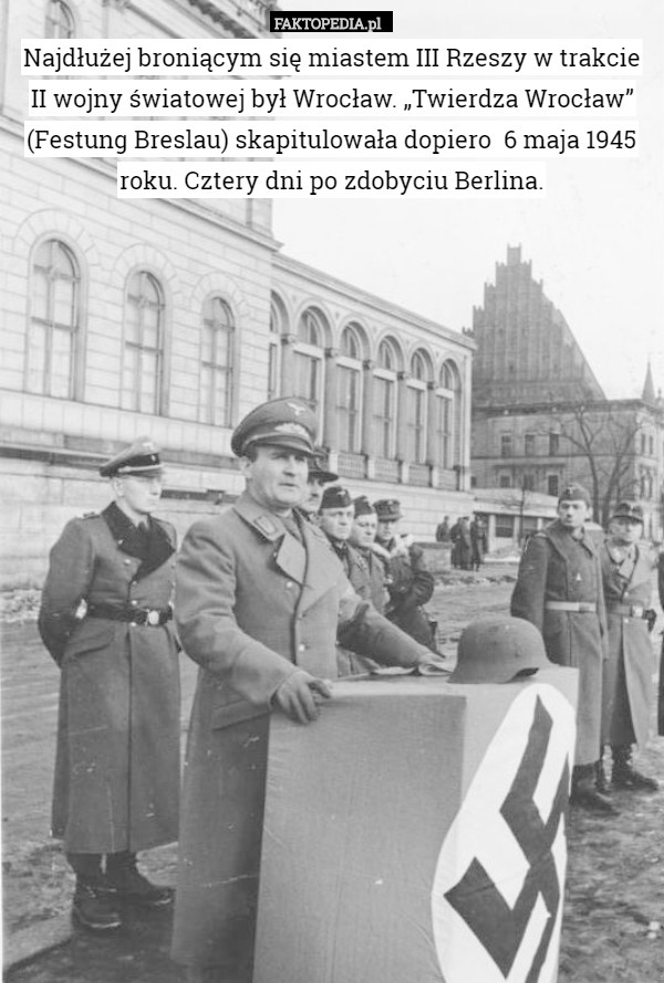Najdłużej broniącym się miastem III Rzeszy w trakcie II wojny światowej był Wrocław. „Twierdza Wrocław” (Festung Breslau) skapitulowała dopiero  6 maja 1945 roku. Cztery dni po zdobyciu Berlina. 