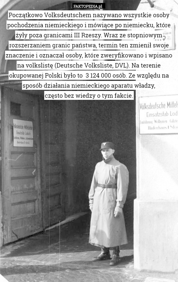 Początkowo Volksdeutschem nazywano wszystkie osoby pochodzenia niemieckiego i mówiące po niemiecku, które żyły poza granicami III Rzeszy. Wraz ze stopniowym rozszerzaniem granic państwa, termin ten zmienił swoje znaczenie i oznaczał osoby, które zweryfikowano i wpisano na volkslistę (Deutsche Volksliste, DVL). Na terenie okupowanej Polski było to  3 124 000 osób. Ze względu na sposób działania niemieckiego aparatu władzy,
 często bez wiedzy o tym fakcie. 