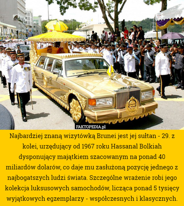 Najbardziej znaną wizytówką Brunei jest jej sułtan - 29. z kolei, urzędujący od 1967 roku Hassanal Bolkiah dysponujący majątkiem szacowanym na ponad 40 miliardów dolarów, co daje mu zasłużoną pozycję jednego z najbogatszych ludzi świata. Szczególne wrażenie robi jego kolekcja luksusowych samochodów, licząca ponad 5 tysięcy wyjątkowych egzemplarzy - współczesnych i klasycznych. 