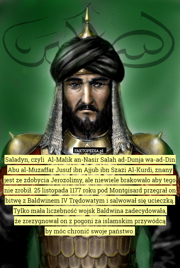 Saladyn, czyli  Al-Malik an-Nasir Salah ad-Dunja wa-ad-Din Abu al-Muzaffar Jusuf ibn Ajjub ibn Szazi Al-Kurdi, znany jest ze zdobycia Jerozolimy, ale niewiele brakowało aby tego nie zrobił. 25 listopada 1177 roku pod Montgisard przegrał on bitwę z Baldwinem IV Trędowatym i salwował się ucieczką. Tylko mała liczebność wojsk Baldwina zadecydowała,
 że zrezygnował on z pogoni za islamskim przywódcą
 by móc chronić swoje państwo. 