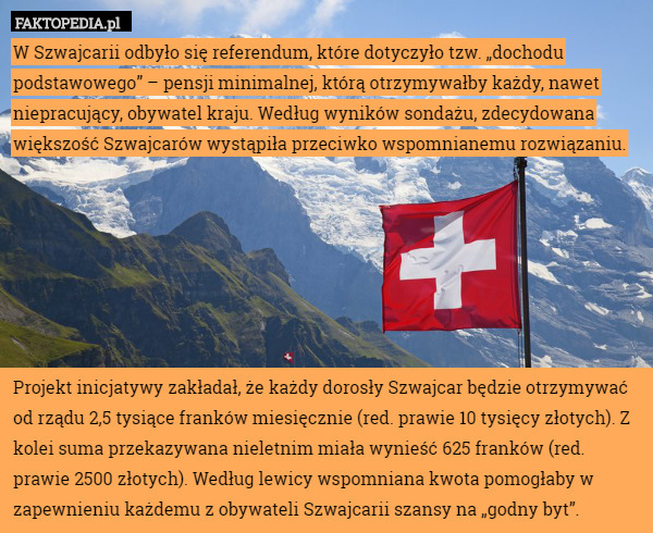 W Szwajcarii odbyło się referendum, które dotyczyło tzw. „dochodu podstawowego” – pensji minimalnej, którą otrzymywałby każdy, nawet niepracujący, obywatel kraju. Według wyników sondażu, zdecydowana większość Szwajcarów wystąpiła przeciwko wspomnianemu rozwiązaniu.







Projekt inicjatywy zakładał, że każdy dorosły Szwajcar będzie otrzymywać od rządu 2,5 tysiące franków miesięcznie (red. prawie 10 tysięcy złotych). Z kolei suma przekazywana nieletnim miała wynieść 625 franków (red. prawie 2500 złotych). Według lewicy wspomniana kwota pomogłaby w zapewnieniu każdemu z obywateli Szwajcarii szansy na „godny byt”. 