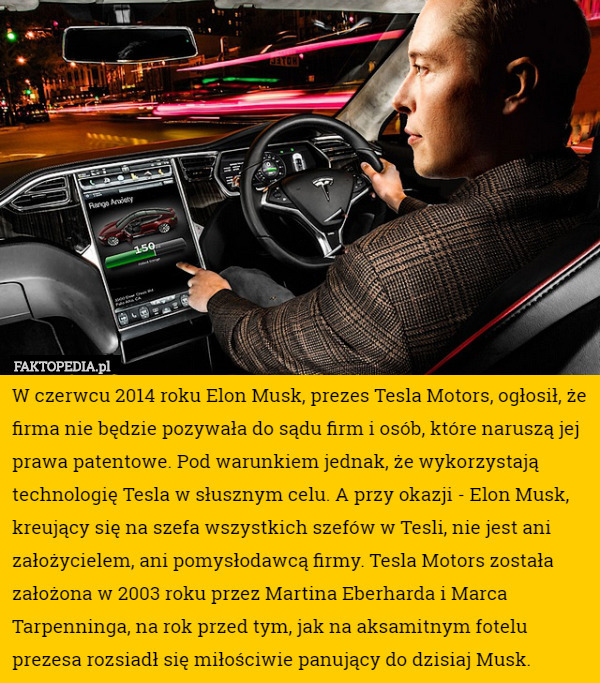 W czerwcu 2014 roku Elon Musk, prezes Tesla Motors, ogłosił, że firma nie będzie pozywała do sądu firm i osób, które naruszą jej prawa patentowe. Pod warunkiem jednak, że wykorzystają technologię Tesla w słusznym celu. A przy okazji - Elon Musk, kreujący się na szefa wszystkich szefów w Tesli, nie jest ani założycielem, ani pomysłodawcą firmy. Tesla Motors została założona w 2003 roku przez Martina Eberharda i Marca Tarpenninga, na rok przed tym, jak na aksamitnym fotelu prezesa rozsiadł się miłościwie panujący do dzisiaj Musk. 