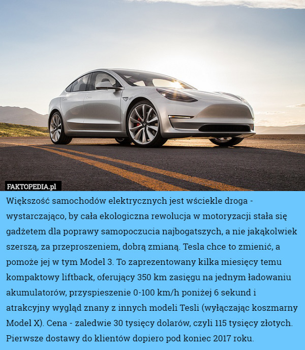 Większość samochodów elektrycznych jest wściekle droga - wystarczająco, by cała ekologiczna rewolucja w motoryzacji stała się gadżetem dla poprawy samopoczucia najbogatszych, a nie jakąkolwiek szerszą, za przeproszeniem, dobrą zmianą. Tesla chce to zmienić, a pomoże jej w tym Model 3. To zaprezentowany kilka miesięcy temu kompaktowy liftback, oferujący 350 km zasięgu na jednym ładowaniu akumulatorów, przyspieszenie 0-100 km/h poniżej 6 sekund i atrakcyjny wygląd znany z innych modeli Tesli (wyłączając koszmarny Model X). Cena - zaledwie 30 tysięcy dolarów, czyli 115 tysięcy złotych. Pierwsze dostawy do klientów dopiero pod koniec 2017 roku. 