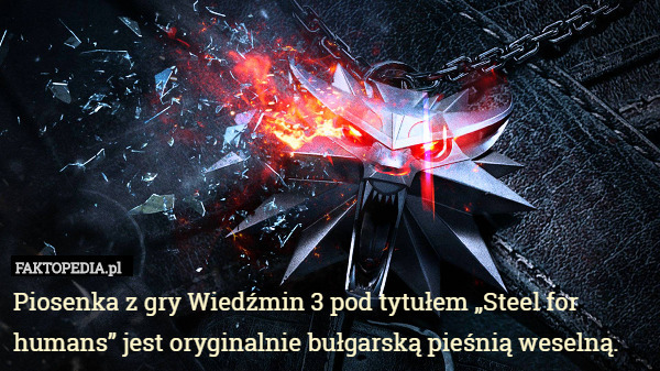 Piosenka z gry Wiedźmin 3 pod tytułem „Steel for humans” jest oryginalnie bułgarską pieśnią weselną. 