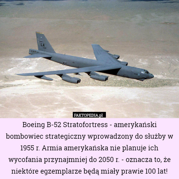 Boeing B-52 Stratofortress - amerykański bombowiec strategiczny wprowadzony do służby w 1955 r. Armia amerykańska nie planuje ich wycofania przynajmniej do 2050 r. - oznacza to, że niektóre egzemplarze będą miały prawie 100 lat! 