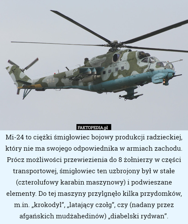 Mi-24 to ciężki śmigłowiec bojowy produkcji radzieckiej, który nie ma swojego odpowiednika w armiach zachodu. Prócz możliwości przewiezienia do 8 żołnierzy w części transportowej, śmigłowiec ten uzbrojony był w stałe (czterolufowy karabin maszynowy) i podwieszane elementy. Do tej maszyny przylgnęło kilka przydomków, m.in. „krokodyl”, „latający czołg”, czy (nadany przez afgańskich mudżahedinów) „diabelski rydwan”. 