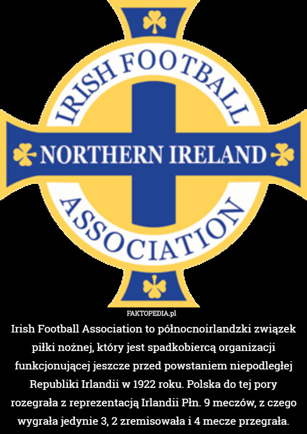 Irish Football Association to północnoirlandzki związek piłki nożnej, który jest spadkobiercą organizacji funkcjonującej jeszcze przed powstaniem niepodległej Republiki Irlandii w 1922 roku. Polska do tej pory rozegrała z reprezentacją Irlandii Płn. 9 meczów, z czego wygrała jedynie 3, 2 zremisowała i 4 mecze przegrała. 
