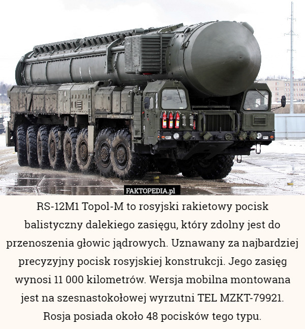RS-12M1 Topol-M to rosyjski rakietowy pocisk balistyczny dalekiego zasięgu, który zdolny jest do przenoszenia głowic jądrowych. Uznawany za najbardziej precyzyjny pocisk rosyjskiej konstrukcji. Jego zasięg wynosi 11 000 kilometrów. Wersja mobilna montowana jest na szesnastokołowej wyrzutni TEL MZKT-79921. Rosja posiada około 48 pocisków tego typu. 