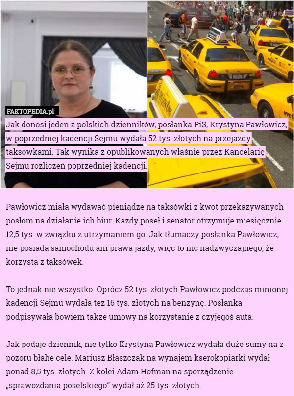 Jak donosi jeden z polskich dzienników, posłanka PiS, Krystyna Pawłowicz, w poprzedniej kadencji Sejmu wydała 52 tys. złotych na przejazdy taksówkami. Tak wynika z opublikowanych właśnie przez Kancelarię Sejmu rozliczeń poprzedniej kadencji.


Pawłowicz miała wydawać pieniądze na taksówki z kwot przekazywanych posłom na działanie ich biur. Każdy poseł i senator otrzymuje miesięcznie 12,5 tys. w związku z utrzymaniem go. Jak tłumaczy posłanka Pawłowicz, nie posiada samochodu ani prawa jazdy, więc to nic nadzwyczajnego, że korzysta z taksówek.

To jednak nie wszystko. Oprócz 52 tys. złotych Pawłowicz podczas minionej kadencji Sejmu wydała też 16 tys. złotych na benzynę. Posłanka podpisywała bowiem także umowy na korzystanie z czyjegoś auta.

Jak podaje dziennik, nie tylko Krystyna Pawłowicz wydała duże sumy na z pozoru błahe cele. Mariusz Błaszczak na wynajem kserokopiarki wydał ponad 8,5 tys. złotych. Z kolei Adam Hofman na sporządzenie „sprawozdania poselskiego” wydał aż 25 tys. złotych. 