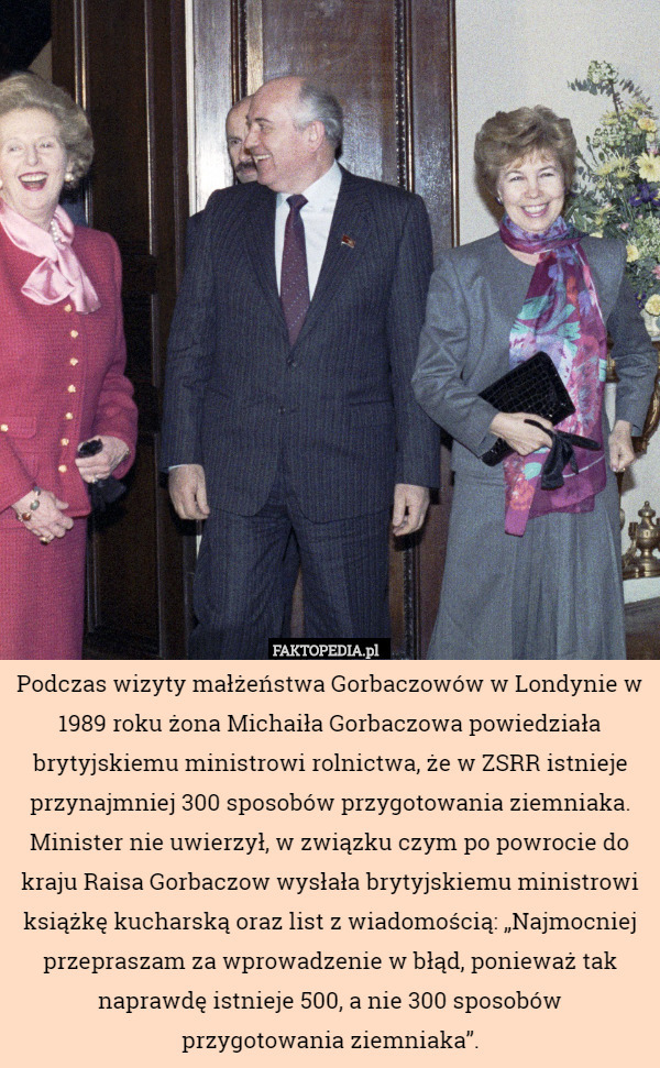 Podczas wizyty małżeństwa Gorbaczowów w Londynie w 1989 roku żona Michaiła Gorbaczowa powiedziała brytyjskiemu ministrowi rolnictwa, że w ZSRR istnieje przynajmniej 300 sposobów przygotowania ziemniaka. Minister nie uwierzył, w związku czym po powrocie do kraju Raisa Gorbaczow wysłała brytyjskiemu ministrowi książkę kucharską oraz list z wiadomością: „Najmocniej przepraszam za wprowadzenie w błąd, ponieważ tak naprawdę istnieje 500, a nie 300 sposobów
przygotowania ziemniaka”. 